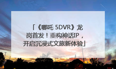 《哪吒 5DVR》龙岗首发！重构神话IP，开启沉浸式文旅新体验