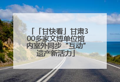 「甘快看」甘肃300多家文博单位馆内室外同步“互动”遗产新活力