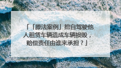 「滕法案例」擅自驾驶他人租赁车辆造成车辆损毁，赔偿责任由谁来承担？