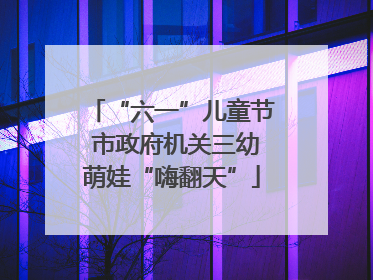 “六一”儿童节 市政府机关三幼萌娃“嗨翻天”