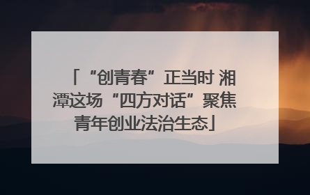 “创青春”正当时 湘潭这场“四方对话”聚焦青年创业法治生态
