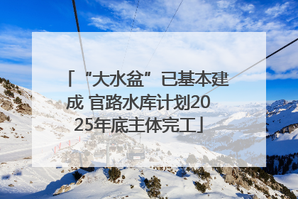 “大水盆”已基本建成 官路水库计划2025年底主体完工