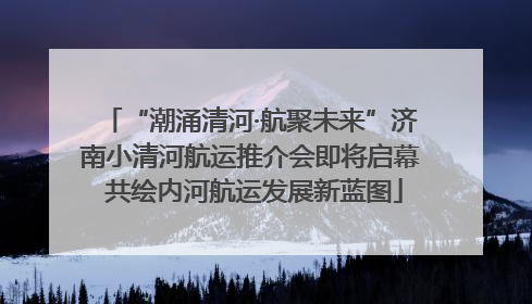 “潮涌清河·航聚未来”济南小清河航运推介会即将启幕 共绘内河航运发展新蓝图