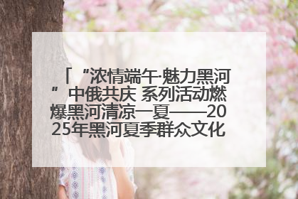 “浓情端午·魅力黑河”中俄共庆 系列活动燃爆黑河清凉一夏——2025年黑河夏季群众文化活动启幕 多元文化赋能边境文旅新高地