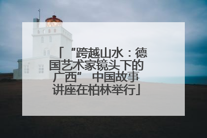“跨越山水：德国艺术家镜头下的广西” 中国故事讲座在柏林举行