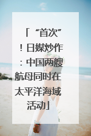 “首次”！日媒炒作：中国两艘航母同时在太平洋海域活动