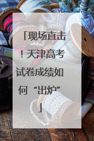 现场直击！天津高考试卷成绩如何“出炉”