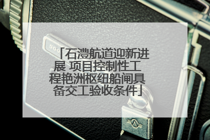 石澧航道迎新进展 项目控制性工程艳洲枢纽船闸具备交工验收条件
