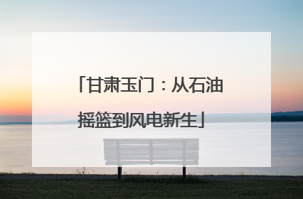 甘肃玉门：从石油摇篮到风电新生