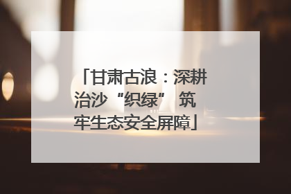 甘肃古浪：深耕治沙“织绿” 筑牢生态安全屏障