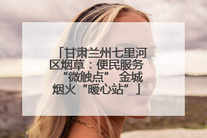 甘肃兰州七里河区烟草：便民服务“微触点” 金城烟火“暖心站”