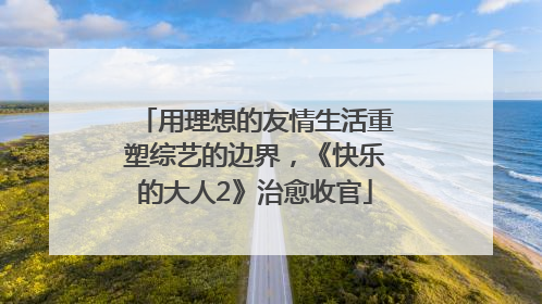 用理想的友情生活重塑综艺的边界，《快乐的大人2》治愈收官