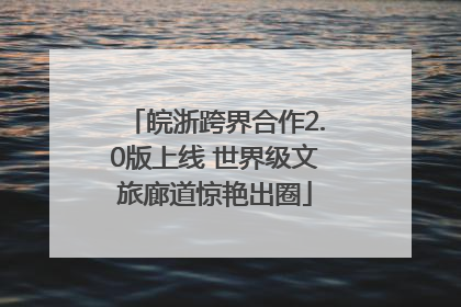 皖浙跨界合作2.0版上线 世界级文旅廊道惊艳出圈