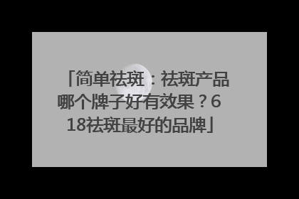 简单祛斑：祛斑产品哪个牌子好有效果？618祛斑最好的品牌