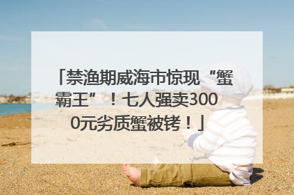禁渔期威海市惊现“蟹霸王”！七人强卖3000元劣质蟹被铐！