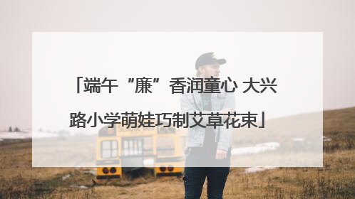 端午“廉”香润童心 大兴路小学萌娃巧制艾草花束