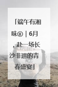 端午有湘味⑧｜6月，赴一场长沙非遗的青春盛宴