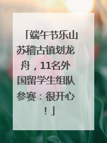 端午节乐山苏稽古镇划龙舟，11名外国留学生组队参赛：很开心！