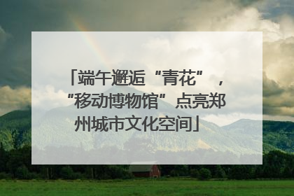 端午邂逅“青花”，“移动博物馆”点亮郑州城市文化空间