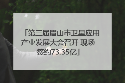 第三届眉山市卫星应用产业发展大会召开 现场签约73.35亿