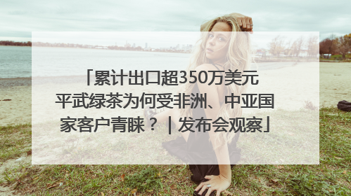 累计出口超350万美元 平武绿茶为何受非洲、中亚国家客户青睐？｜发布会观察