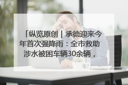 纵览原创｜承德迎来今年首次强降雨：全市救助涉水被困车辆30余辆，8日晚市区已无积水路段，交通恢复畅通