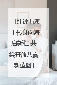 红评五溪丨转身向海启新程 共绘开放共赢新蓝图