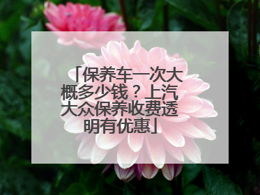 保养车一次大概多少钱？上汽大众保养收费透明有优惠
