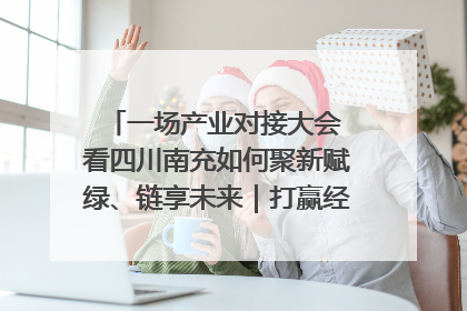 一场产业对接大会 看四川南充如何聚新赋绿、链享未来｜打赢经济发展翻身仗