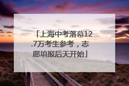 上海中考落幕12.7万考生参考，志愿填报后天开始