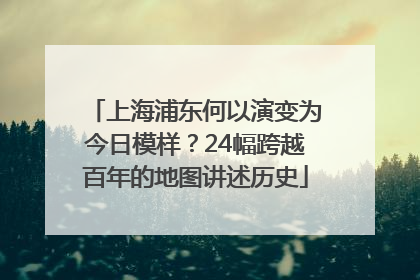 上海浦东何以演变为今日模样？24幅跨越百年的地图讲述历史