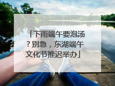下雨端午要泡汤？别急，东湖端午文化节推迟举办