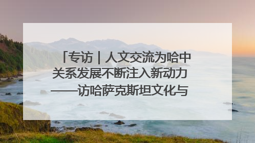 专访｜人文交流为哈中关系发展不断注入新动力——访哈萨克斯坦文化与信息部部长巴拉耶娃