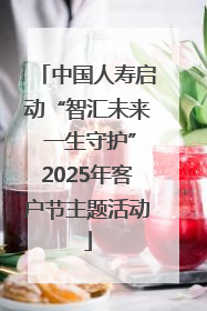 中国人寿启动“智汇未来 一生守护”2025年客户节主题活动