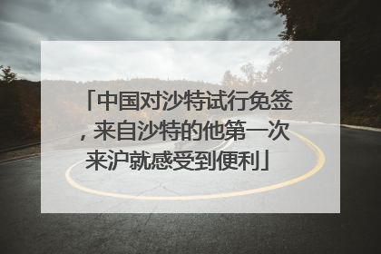 中国对沙特试行免签，来自沙特的他第一次来沪就感受到便利