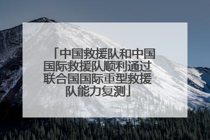 中国救援队和中国国际救援队顺利通过联合国国际重型救援队能力复测