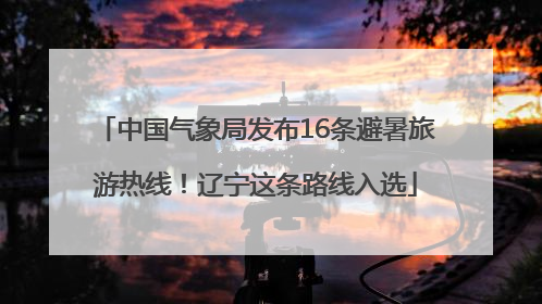 中国气象局发布16条避暑旅游热线！辽宁这条路线入选