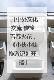 中外文化交流 碰撞青春火花，《小伙小妹换游记》开播