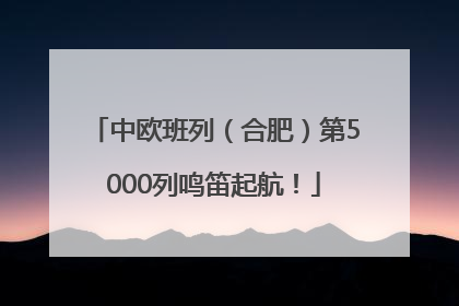中欧班列（合肥）第5000列鸣笛起航！