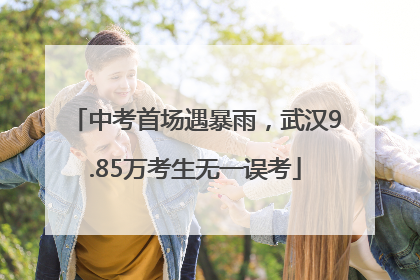 中考首场遇暴雨，武汉9.85万考生无一误考
