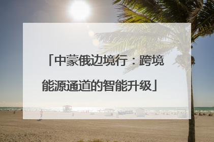 中蒙俄边境行：跨境能源通道的智能升级