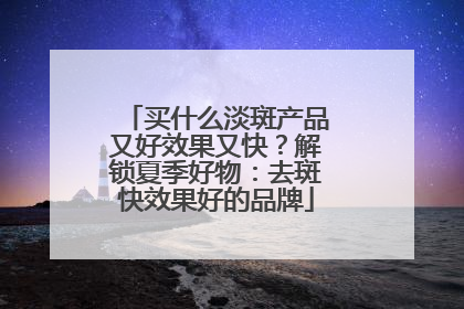 买什么淡斑产品又好效果又快？解锁夏季好物：去斑快效果好的品牌