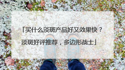 买什么淡斑产品好又效果快？淡斑好评推荐，多边形战士