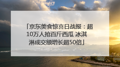 京东美食惊喜日战报：超10万人抢百斤西瓜 冰淇淋成交额增长超50倍