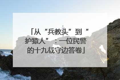 从“兵教头”到“护猿人”：一位民警的十九载守边答卷