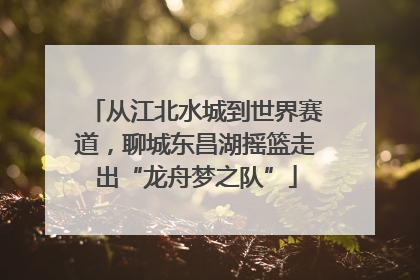 从江北水城到世界赛道，聊城东昌湖摇篮走出“龙舟梦之队”