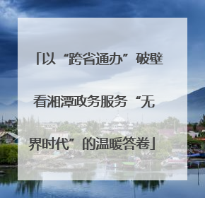 以“跨省通办”破壁 看湘潭政务服务“无界时代”的温暖答卷