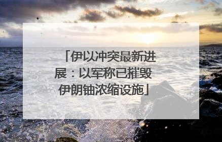 伊以冲突最新进展：以军称已摧毁伊朗铀浓缩设施