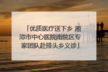 优质医疗送下乡 湘潭市中心医院南院区专家团队赴排头乡义诊