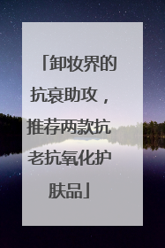 卸妆界的抗衰助攻，推荐两款抗老抗氧化护肤品